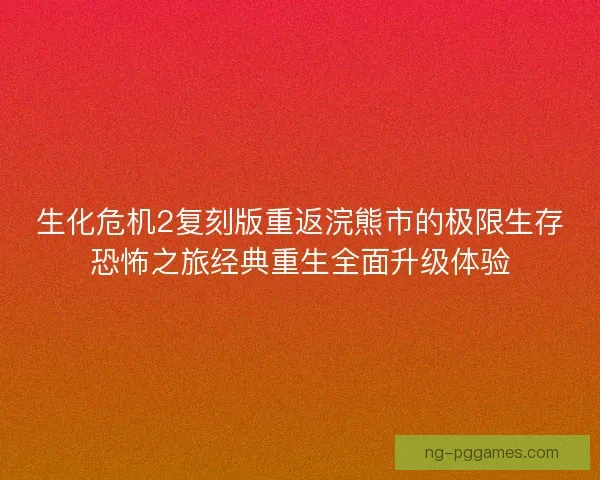 生化危机2复刻版重返浣熊市的极限生存恐怖之旅经典重生全面升级体验