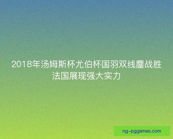 2018年汤姆斯杯尤伯杯国羽双线鏖战胜法国展现强大实力