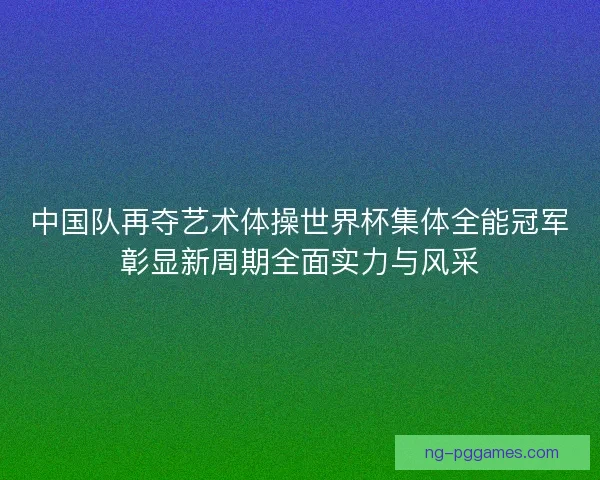 中国队再夺艺术体操世界杯集体全能冠军彰显新周期全面实力与风采