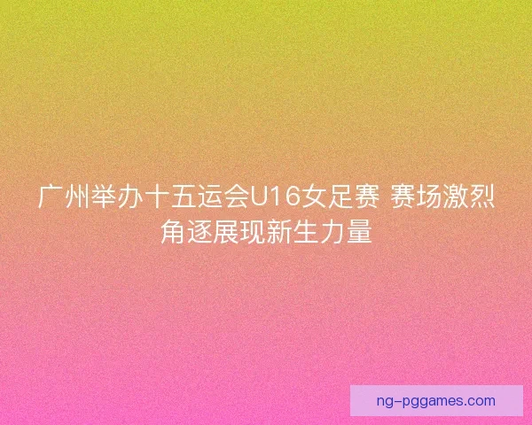 广州举办十五运会U16女足赛 赛场激烈角逐展现新生力量 广州举办十五运会U16女足赛 赛场激烈角逐展现新生力量
