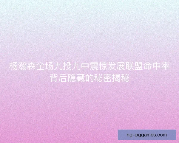 杨瀚森全场九投九中震惊发展联盟命中率背后隐藏的秘密揭秘