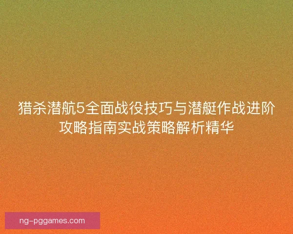 猎杀潜航5全面战役技巧与潜艇作战进阶攻略指南实战策略解析精华