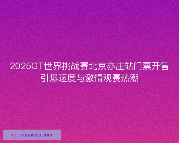 2025GT世界挑战赛北京亦庄站门票开售引爆速度与激情观赛热潮