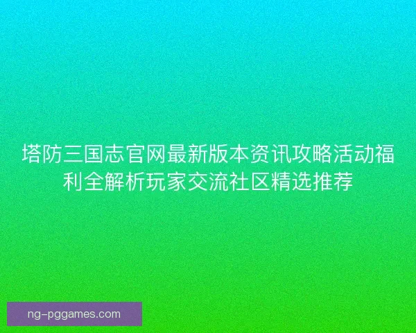 塔防三国志官网最新版本资讯攻略活动福利全解析玩家交流社区精选推荐