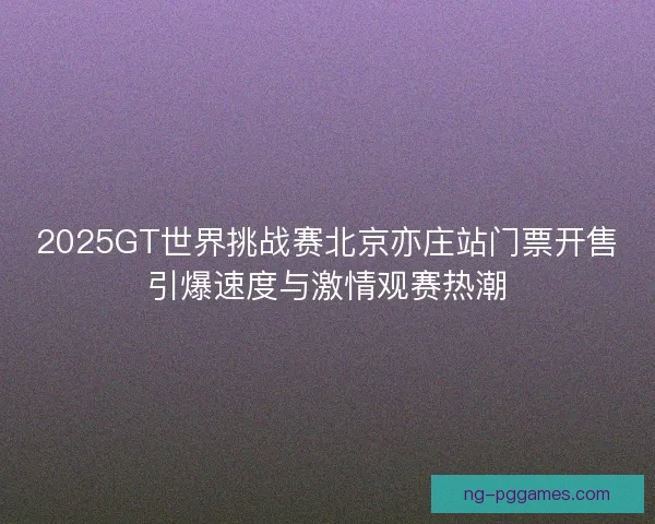 2025GT世界挑战赛北京亦庄站门票开售引爆速度与激情观赛热潮