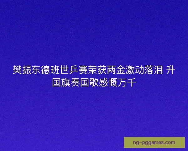 樊振东德班世乒赛荣获两金激动落泪 升国旗奏国歌感慨万千
