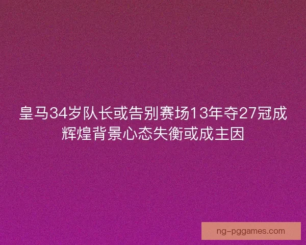 皇马34岁队长或告别赛场13年夺27冠成辉煌背景心态失衡或成主因
