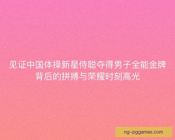 见证中国体操新星侍聪夺得男子全能金牌背后的拼搏与荣耀时刻高光