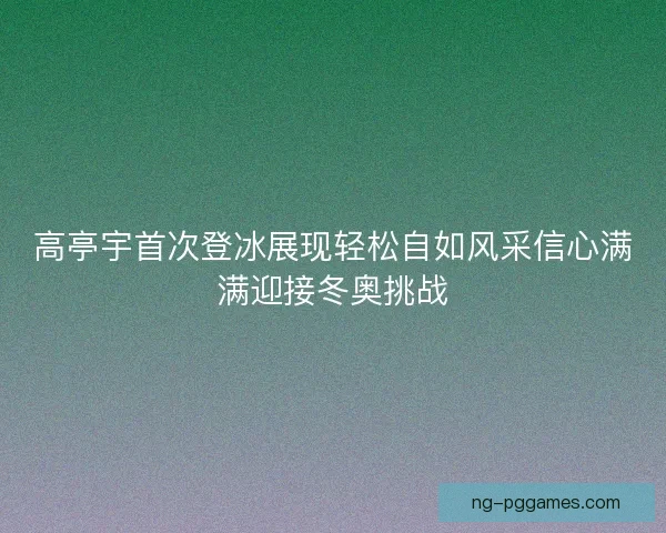 高亭宇首次登冰展现轻松自如风采信心满满迎接冬奥挑战 高亭宇首次登冰展现轻松自如风采信心满满迎接冬奥挑战