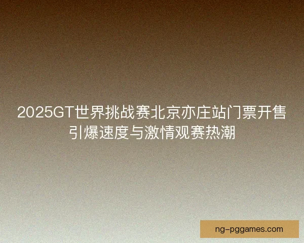 2025GT世界挑战赛北京亦庄站门票开售引爆速度与激情观赛热潮 2025GT世界挑战赛北京亦庄站门票开售引爆速度与激情观赛热潮