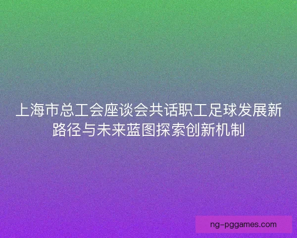 上海市总工会座谈会共话职工足球发展新路径与未来蓝图探索创新机制 上海市总工会座谈会共话职工足球发展新路径与未来蓝图探索创新机制