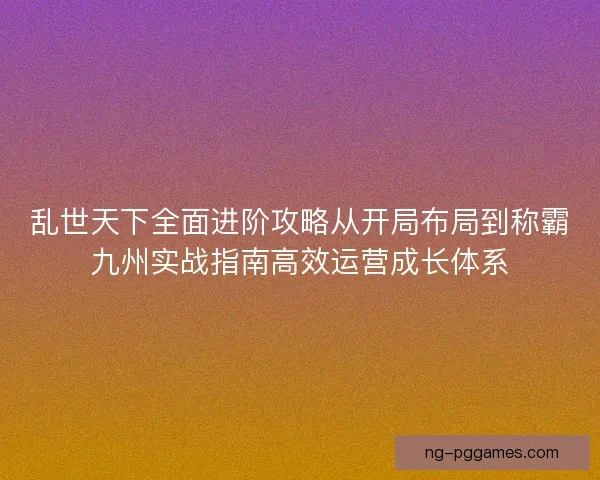 乱世天下全面进阶攻略从开局布局到称霸九州实战指南高效运营成长体系