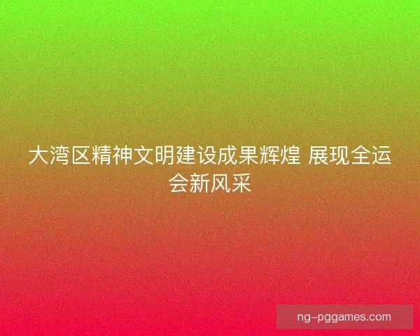 大湾区精神文明建设成果辉煌 展现全运会新风采 大湾区精神文明建设成果辉煌 展现全运会新风采