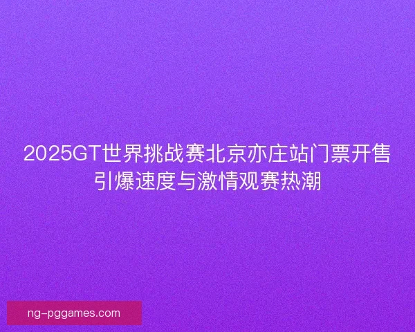 2025GT世界挑战赛北京亦庄站门票开售引爆速度与激情观赛热潮 2025GT世界挑战赛北京亦庄站门票开售引爆速度与激情观赛热潮