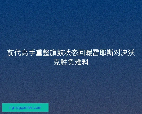 前代高手重整旗鼓状态回暖雷耶斯对决沃克胜负难料 前代高手重整旗鼓状态回暖雷耶斯对决沃克胜负难料