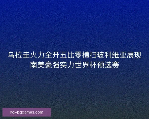 乌拉圭火力全开五比零横扫玻利维亚展现南美豪强实力世界杯预选赛 乌拉圭火力全开五比零横扫玻利维亚展现南美豪强实力世界杯预选赛