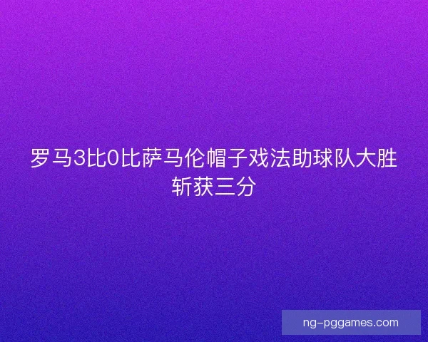 罗马3比0比萨马伦帽子戏法助球队大胜斩获三分 罗马3比0比萨马伦帽子戏法助球队大胜斩获三分