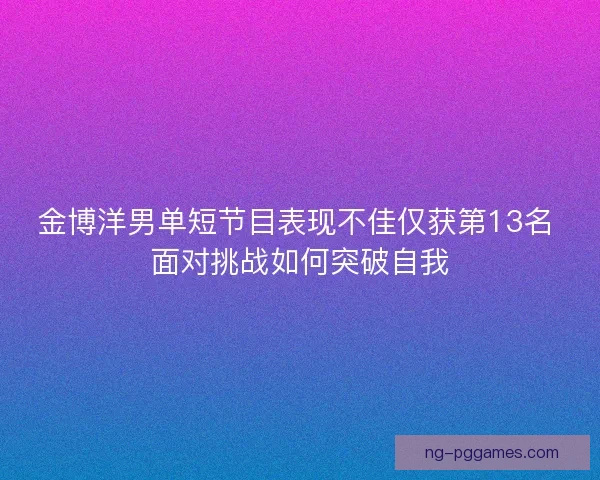 金博洋男单短节目表现不佳仅获第13名 面对挑战如何突破自我