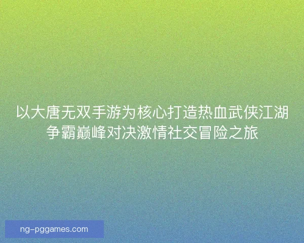 以大唐无双手游为核心打造热血武侠江湖争霸巅峰对决激情社交冒险之旅