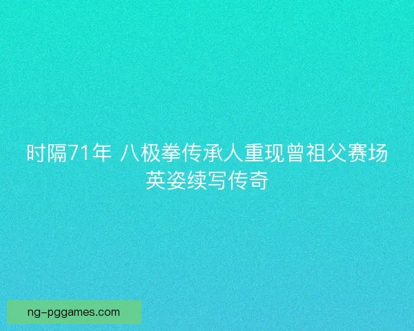 时隔71年 八极拳传承人重现曾祖父赛场英姿续写传奇