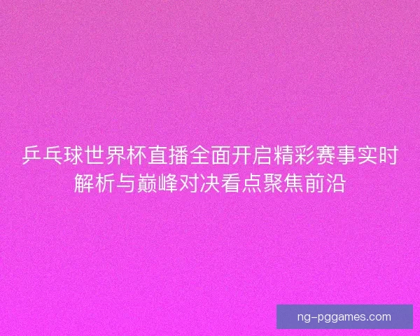 乒乓球世界杯直播全面开启精彩赛事实时解析与巅峰对决看点聚焦前沿