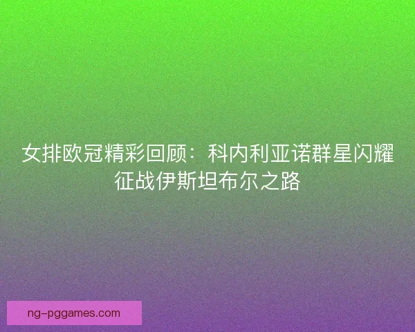 女排欧冠精彩回顾：科内利亚诺群星闪耀征战伊斯坦布尔之路